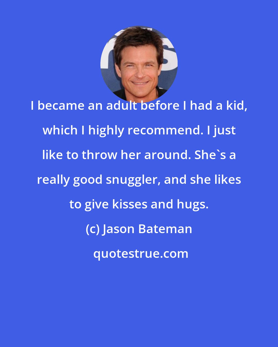 Jason Bateman: I became an adult before I had a kid, which I highly recommend. I just like to throw her around. She's a really good snuggler, and she likes to give kisses and hugs.