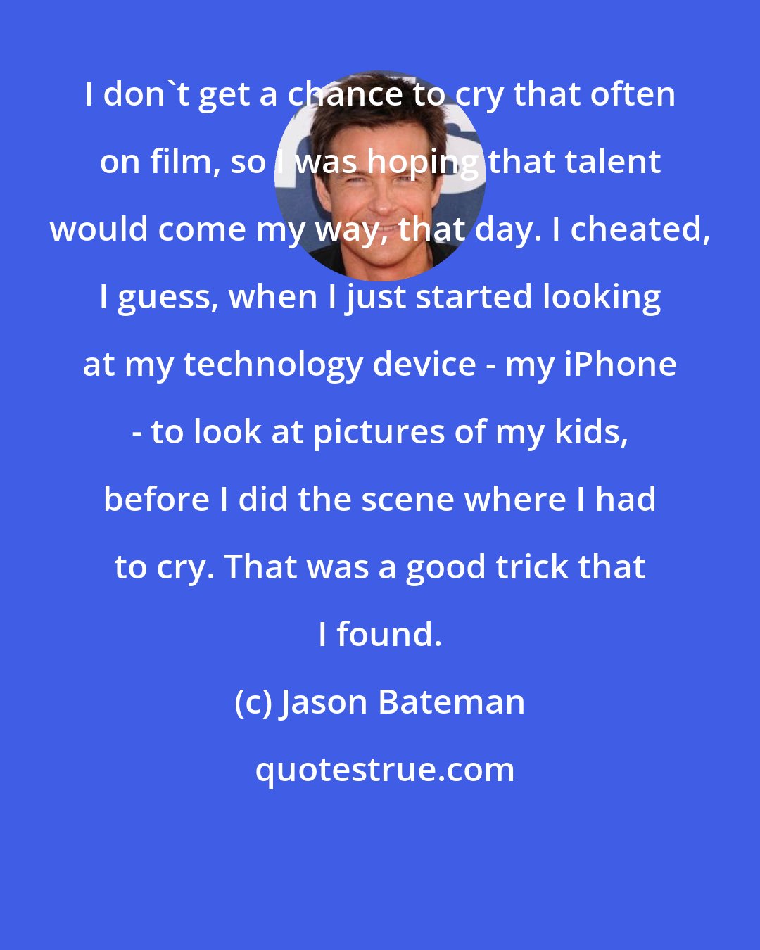 Jason Bateman: I don't get a chance to cry that often on film, so I was hoping that talent would come my way, that day. I cheated, I guess, when I just started looking at my technology device - my iPhone - to look at pictures of my kids, before I did the scene where I had to cry. That was a good trick that I found.