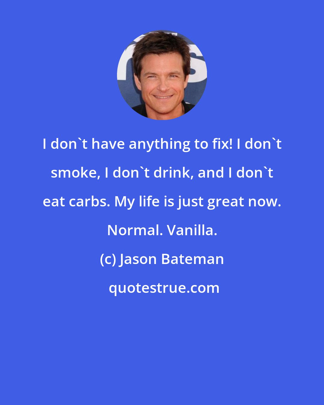 Jason Bateman: I don't have anything to fix! I don't smoke, I don't drink, and I don't eat carbs. My life is just great now. Normal. Vanilla.