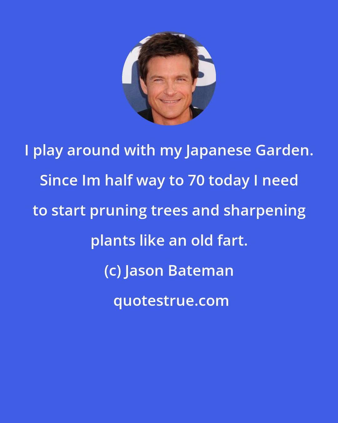 Jason Bateman: I play around with my Japanese Garden. Since Im half way to 70 today I need to start pruning trees and sharpening plants like an old fart.