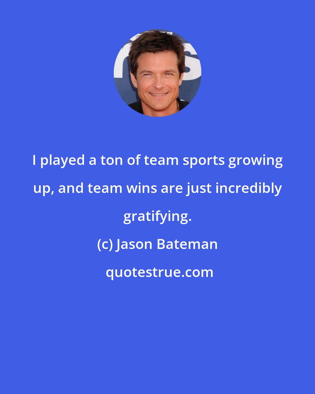 Jason Bateman: I played a ton of team sports growing up, and team wins are just incredibly gratifying.