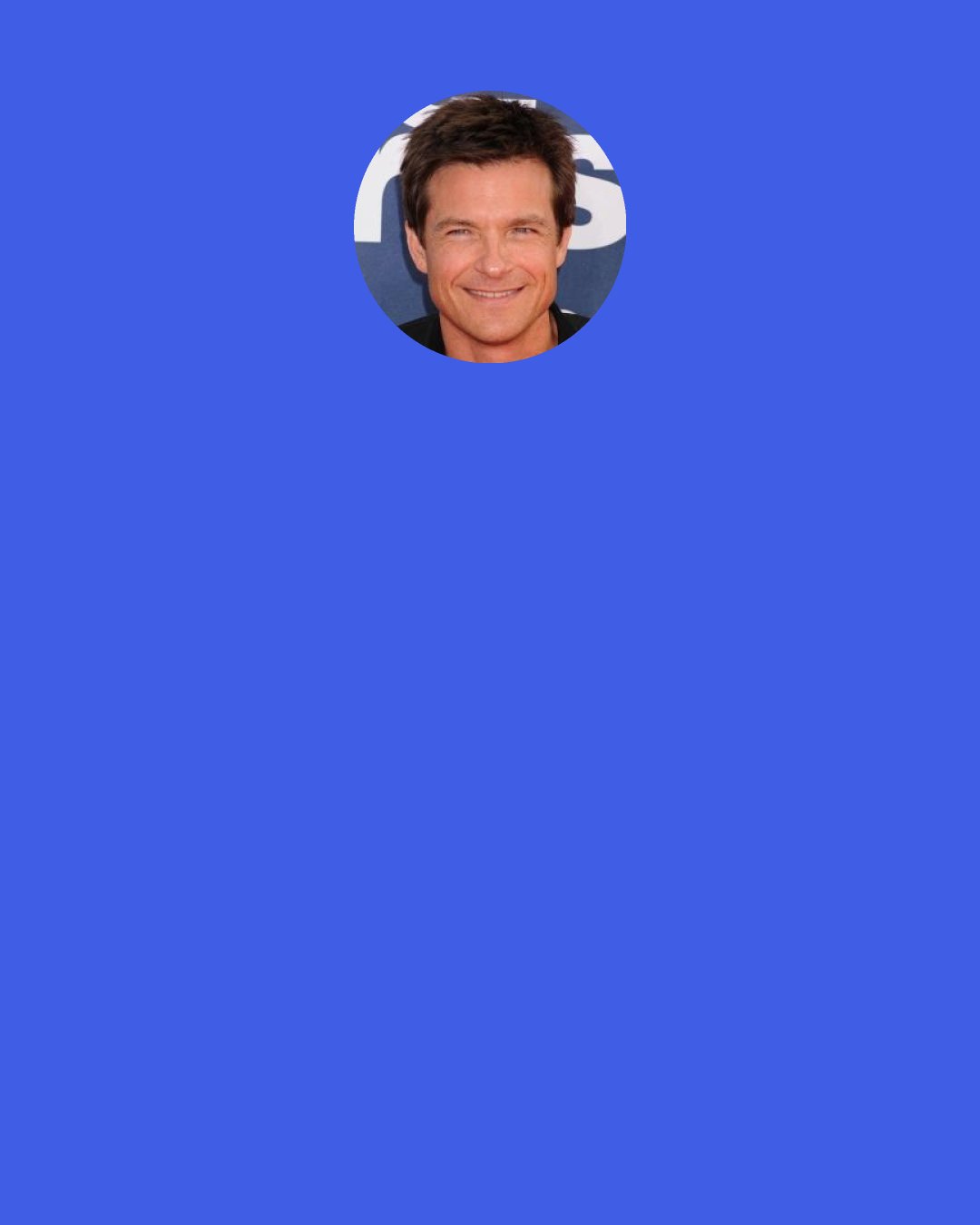 Jason Bateman: The longer you stay in the job that you do the more you learn about what those around you do. As an actor I've always nosed around apologetically about: "oh wouldn't it be interesting if I could do that?" I can't imagine not wanting to do this everyday.