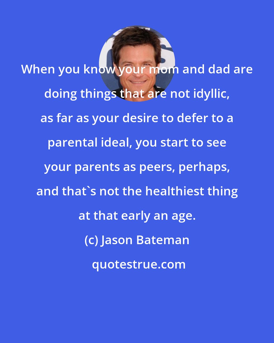 Jason Bateman: When you know your mom and dad are doing things that are not idyllic, as far as your desire to defer to a parental ideal, you start to see your parents as peers, perhaps, and that's not the healthiest thing at that early an age.