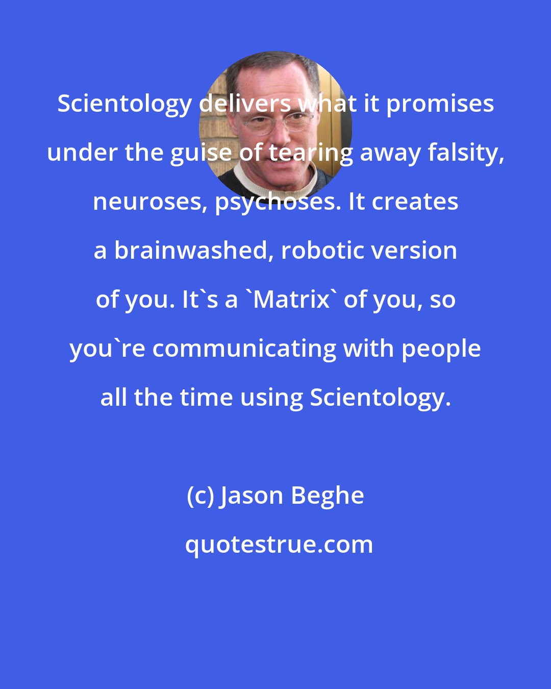 Jason Beghe: Scientology delivers what it promises under the guise of tearing away falsity, neuroses, psychoses. It creates a brainwashed, robotic version of you. It's a 'Matrix' of you, so you're communicating with people all the time using Scientology.
