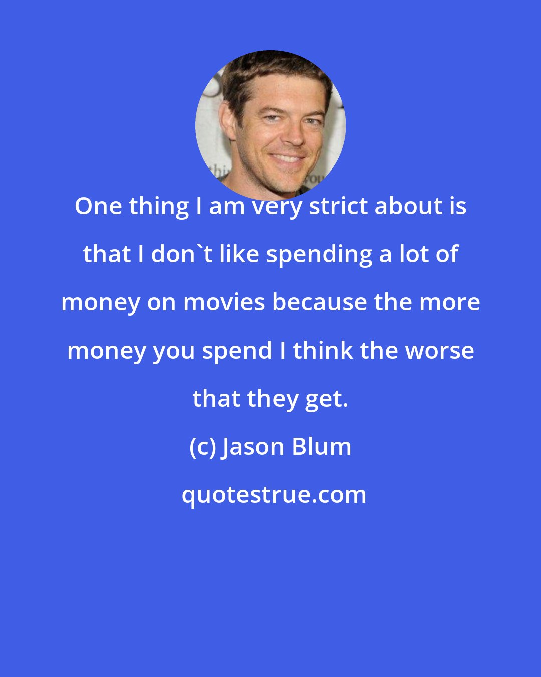 Jason Blum: One thing I am very strict about is that I don't like spending a lot of money on movies because the more money you spend I think the worse that they get.