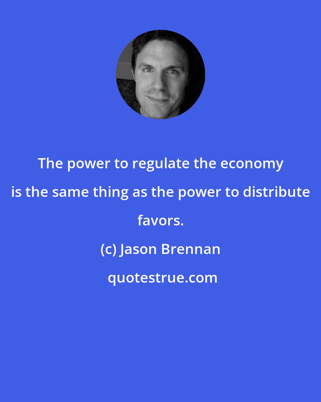 Jason Brennan: The power to regulate the economy is the same thing as the power to distribute favors.