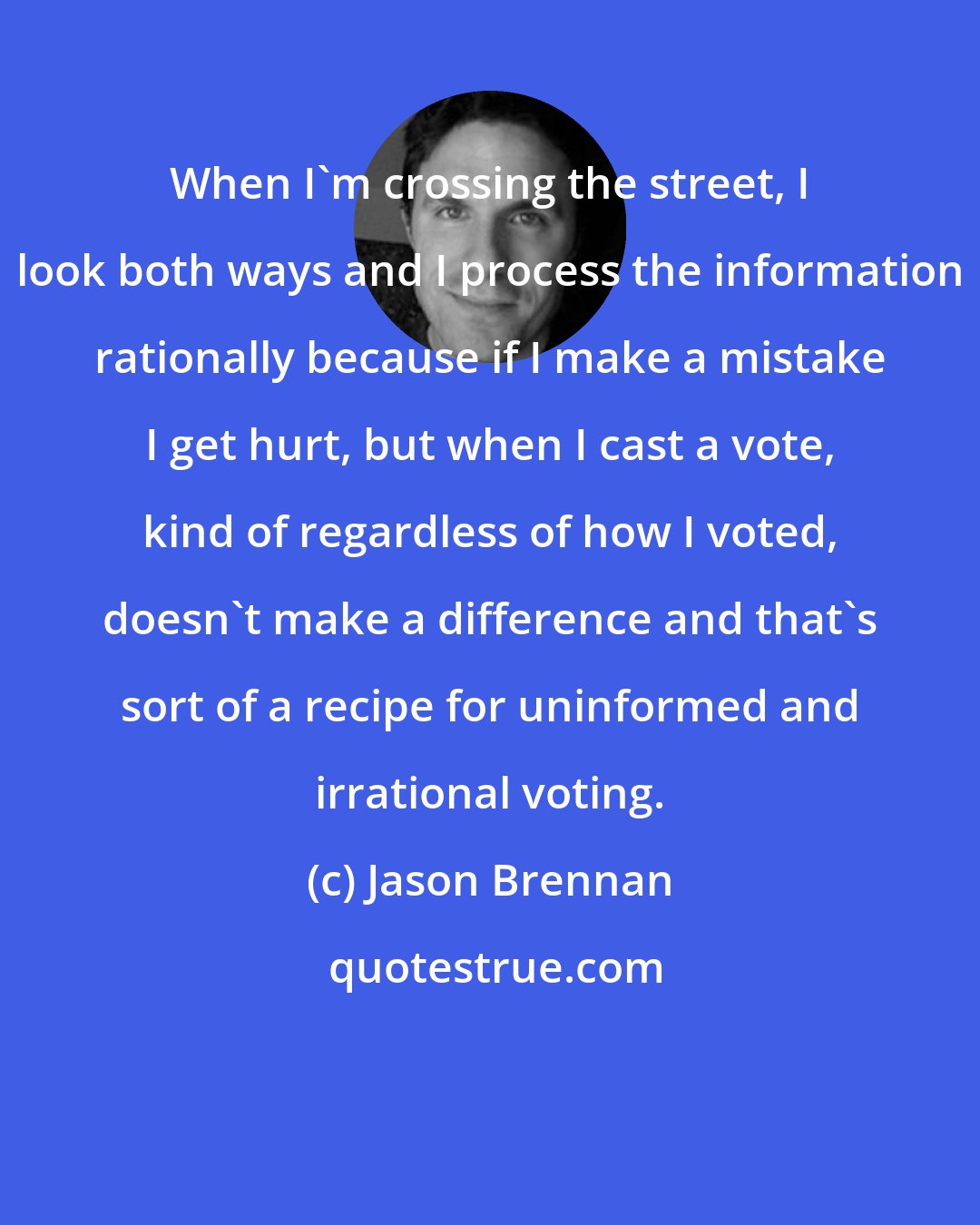 Jason Brennan: When I'm crossing the street, I look both ways and I process the information rationally because if I make a mistake I get hurt, but when I cast a vote, kind of regardless of how I voted, doesn't make a difference and that's sort of a recipe for uninformed and irrational voting.