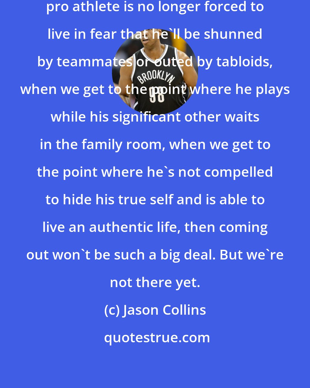 Jason Collins: When we get to the point where a gay pro athlete is no longer forced to live in fear that he'll be shunned by teammates or outed by tabloids, when we get to the point where he plays while his significant other waits in the family room, when we get to the point where he's not compelled to hide his true self and is able to live an authentic life, then coming out won't be such a big deal. But we're not there yet.