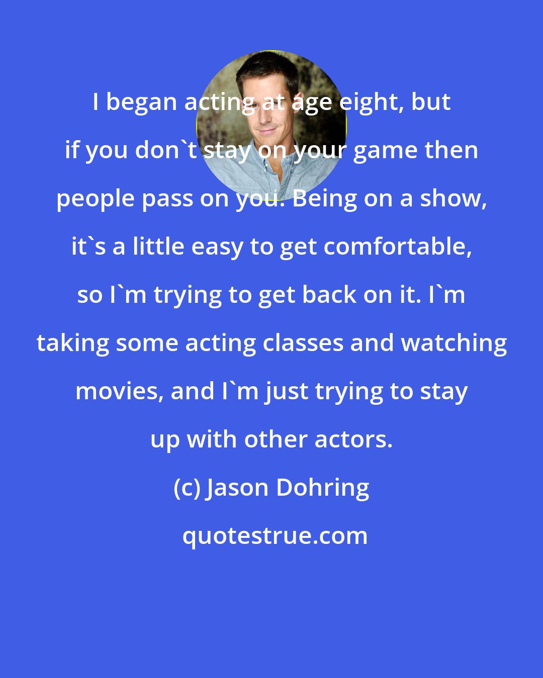 Jason Dohring: I began acting at age eight, but if you don't stay on your game then people pass on you. Being on a show, it's a little easy to get comfortable, so I'm trying to get back on it. I'm taking some acting classes and watching movies, and I'm just trying to stay up with other actors.