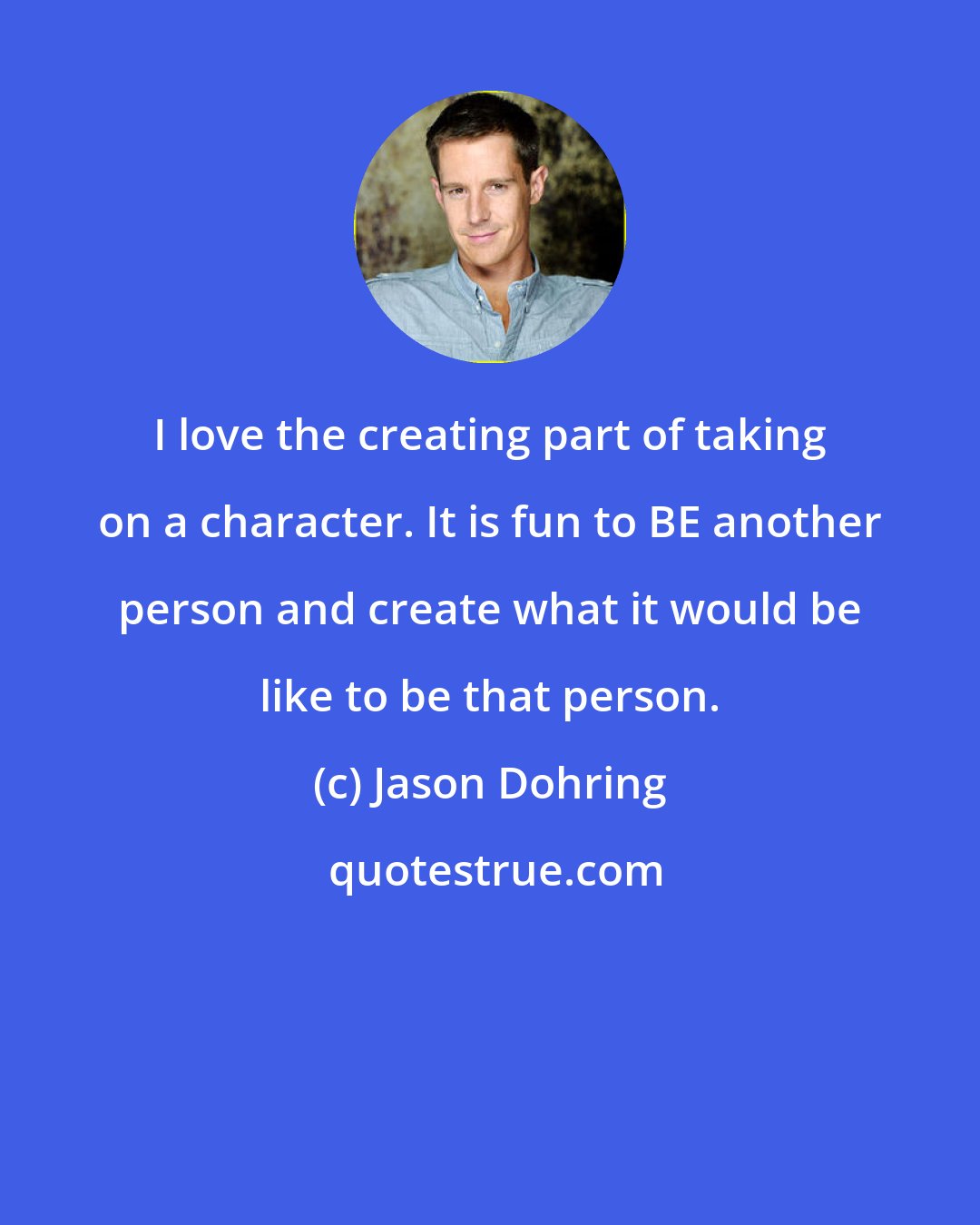 Jason Dohring: I love the creating part of taking on a character. It is fun to BE another person and create what it would be like to be that person.