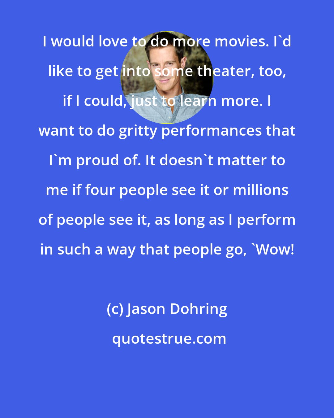 Jason Dohring: I would love to do more movies. I'd like to get into some theater, too, if I could, just to learn more. I want to do gritty performances that I'm proud of. It doesn't matter to me if four people see it or millions of people see it, as long as I perform in such a way that people go, 'Wow!