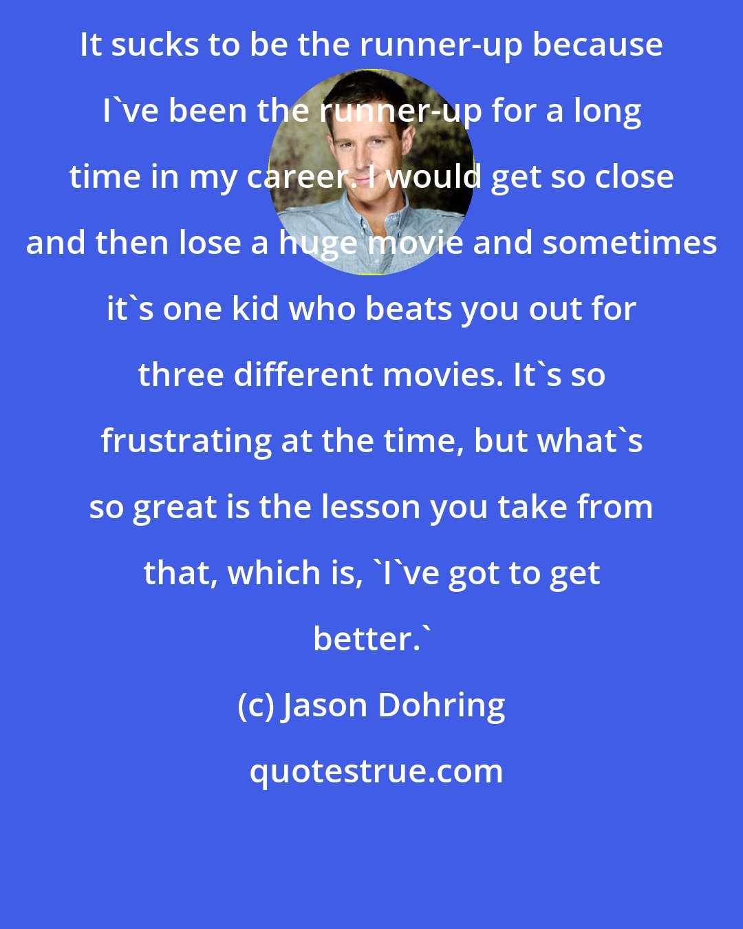 Jason Dohring: It sucks to be the runner-up because I've been the runner-up for a long time in my career. I would get so close and then lose a huge movie and sometimes it's one kid who beats you out for three different movies. It's so frustrating at the time, but what's so great is the lesson you take from that, which is, 'I've got to get better.'