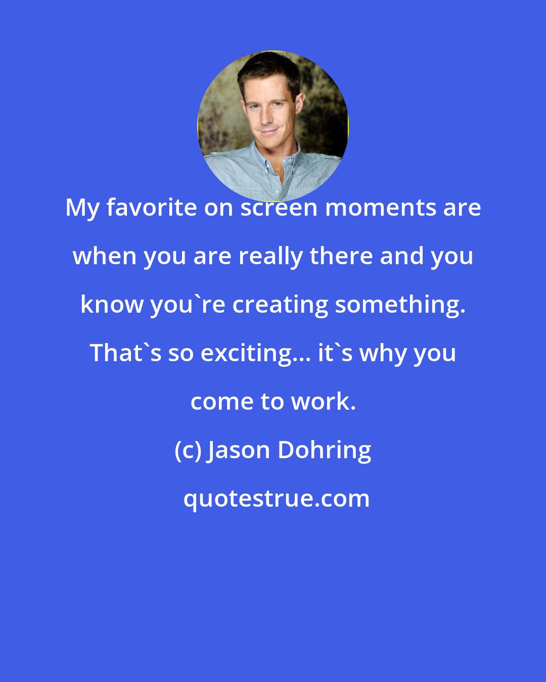 Jason Dohring: My favorite on screen moments are when you are really there and you know you're creating something. That's so exciting... it's why you come to work.