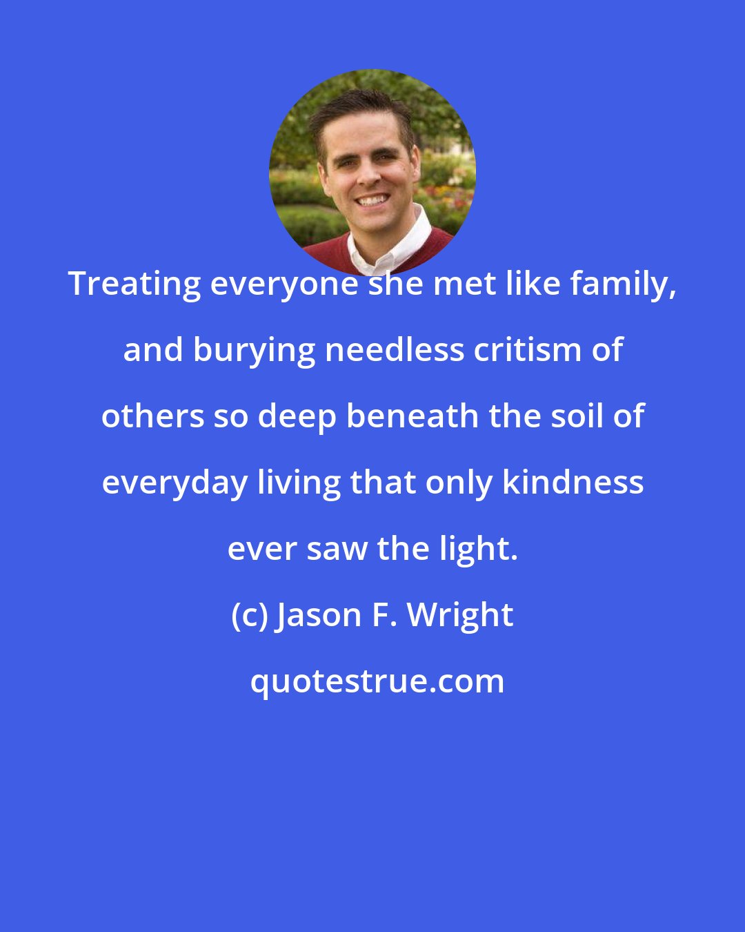Jason F. Wright: Treating everyone she met like family, and burying needless critism of others so deep beneath the soil of everyday living that only kindness ever saw the light.