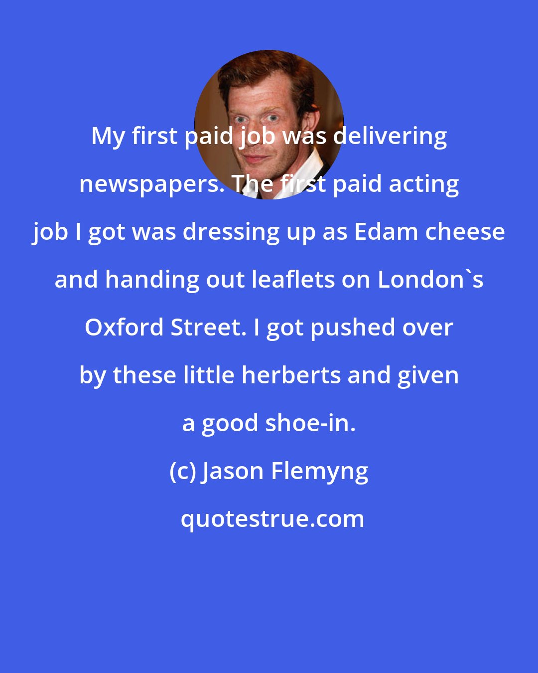 Jason Flemyng: My first paid job was delivering newspapers. The first paid acting job I got was dressing up as Edam cheese and handing out leaflets on London's Oxford Street. I got pushed over by these little herberts and given a good shoe-in.