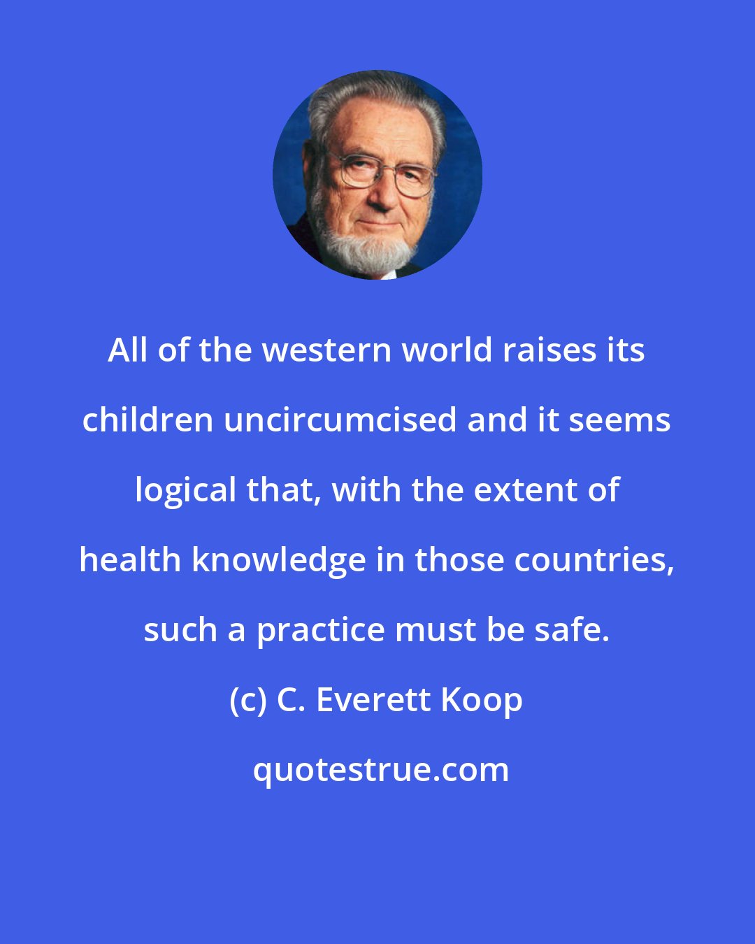 C. Everett Koop: All of the western world raises its children uncircumcised and it seems logical that, with the extent of health knowledge in those countries, such a practice must be safe.