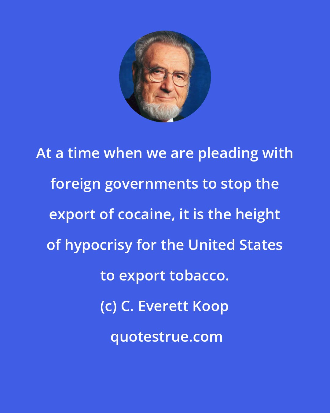 C. Everett Koop: At a time when we are pleading with foreign governments to stop the export of cocaine, it is the height of hypocrisy for the United States to export tobacco.