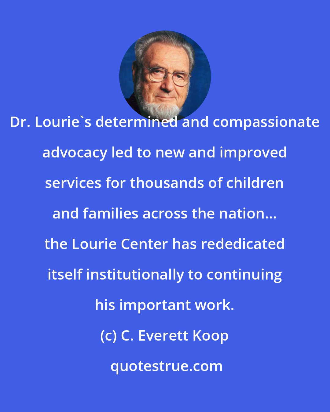 C. Everett Koop: Dr. Lourie's determined and compassionate advocacy led to new and improved services for thousands of children and families across the nation... the Lourie Center has rededicated itself institutionally to continuing his important work.