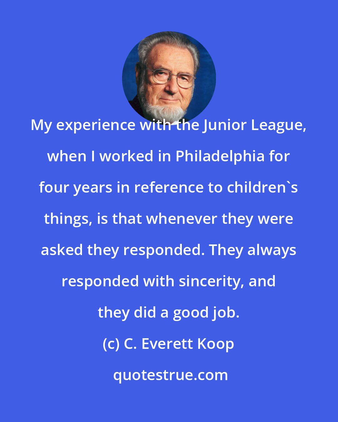 C. Everett Koop: My experience with the Junior League, when I worked in Philadelphia for four years in reference to children's things, is that whenever they were asked they responded. They always responded with sincerity, and they did a good job.