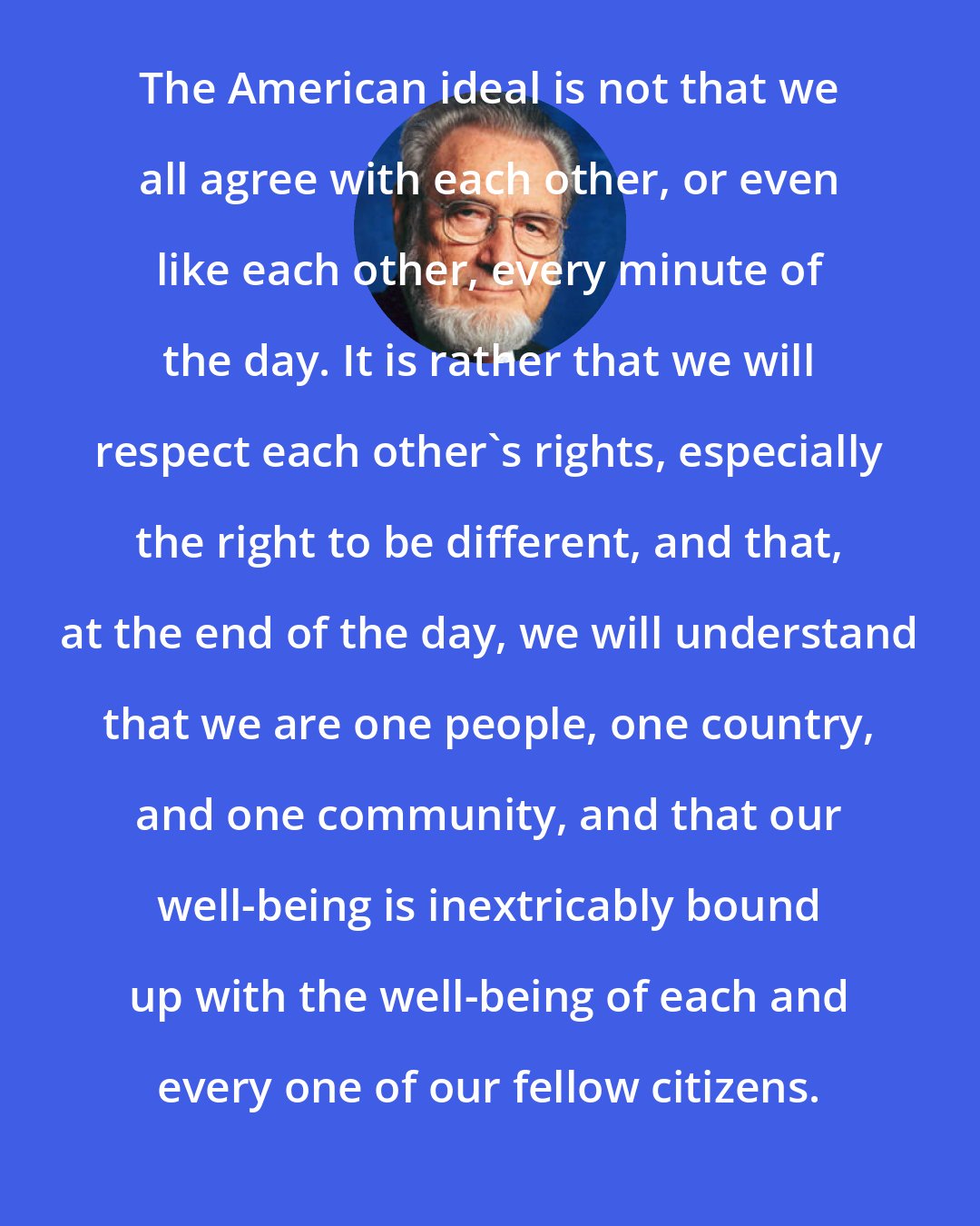 C. Everett Koop: The American ideal is not that we all agree with each other, or even like each other, every minute of the day. It is rather that we will respect each other's rights, especially the right to be different, and that, at the end of the day, we will understand that we are one people, one country, and one community, and that our well-being is inextricably bound up with the well-being of each and every one of our fellow citizens.