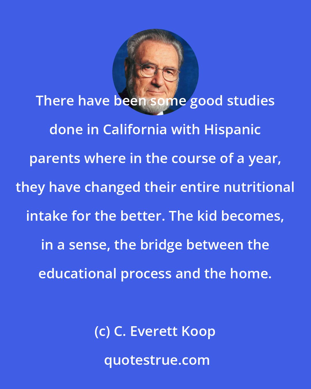 C. Everett Koop: There have been some good studies done in California with Hispanic parents where in the course of a year, they have changed their entire nutritional intake for the better. The kid becomes, in a sense, the bridge between the educational process and the home.