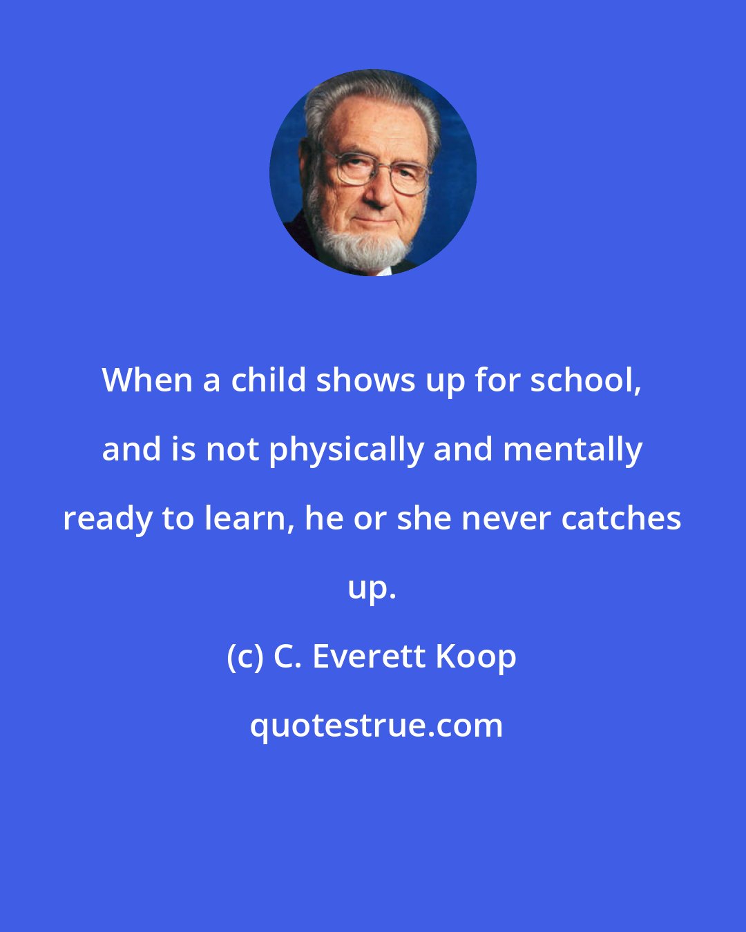 C. Everett Koop: When a child shows up for school, and is not physically and mentally ready to learn, he or she never catches up.