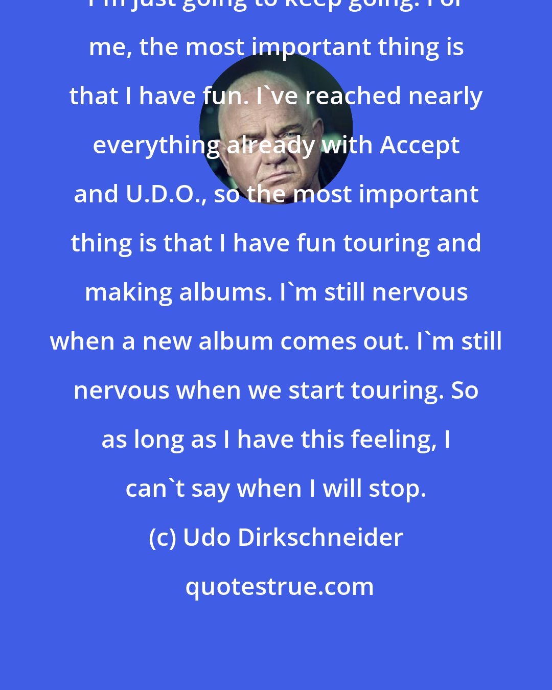 Udo Dirkschneider: I'm just going to keep going. For me, the most important thing is that I have fun. I've reached nearly everything already with Accept and U.D.O., so the most important thing is that I have fun touring and making albums. I'm still nervous when a new album comes out. I'm still nervous when we start touring. So as long as I have this feeling, I can't say when I will stop.