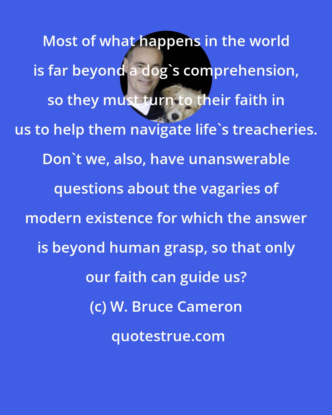 W. Bruce Cameron: Most of what happens in the world is far beyond a dog's comprehension, so they must turn to their faith in us to help them navigate life's treacheries. Don't we, also, have unanswerable questions about the vagaries of modern existence for which the answer is beyond human grasp, so that only our faith can guide us?