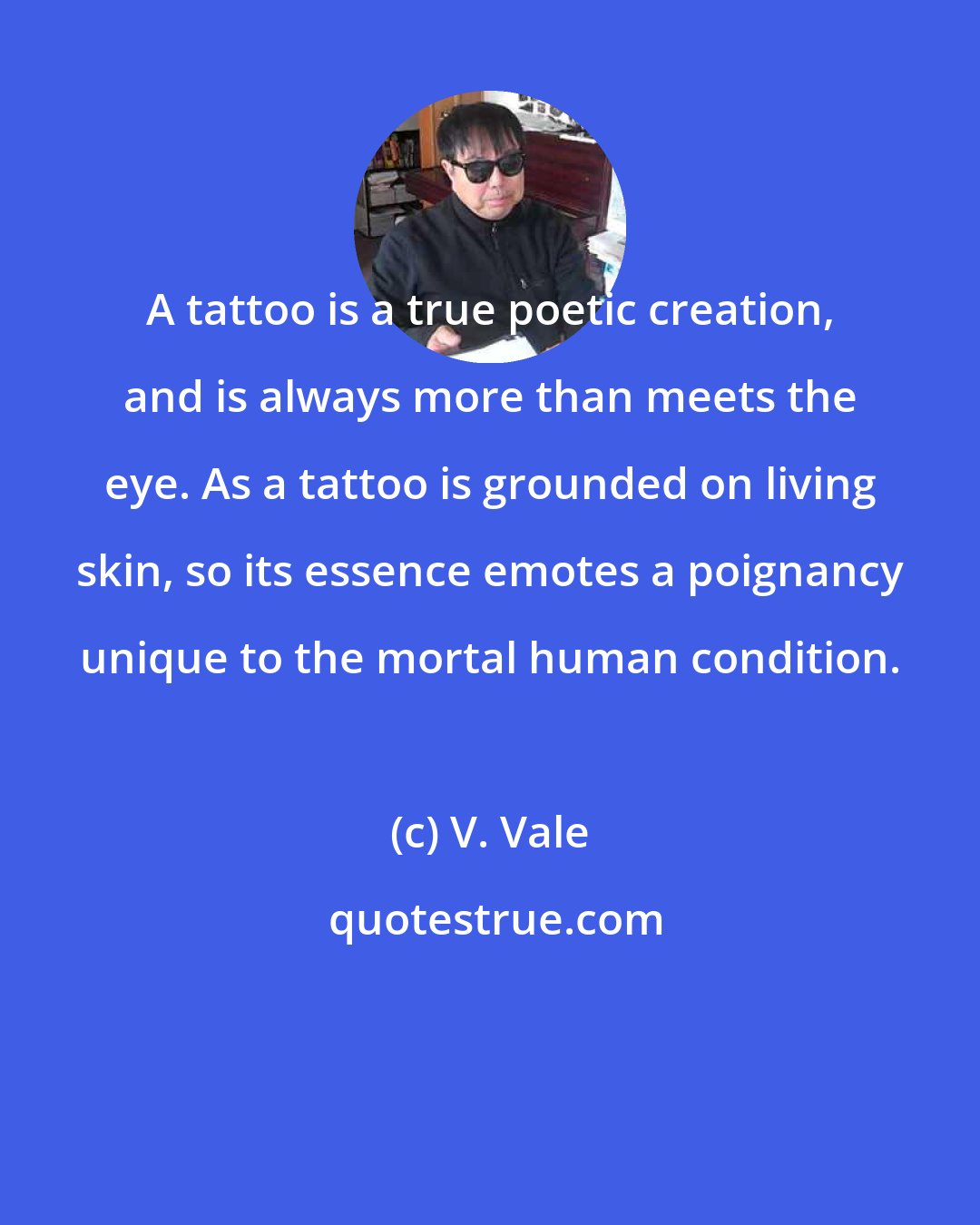 V. Vale: A tattoo is a true poetic creation, and is always more than meets the eye. As a tattoo is grounded on living skin, so its essence emotes a poignancy unique to the mortal human condition.