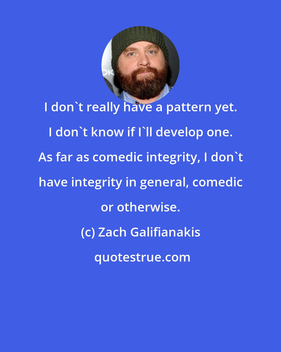 Zach Galifianakis: I don't really have a pattern yet. I don't know if I'll develop one. As far as comedic integrity, I don't have integrity in general, comedic or otherwise.