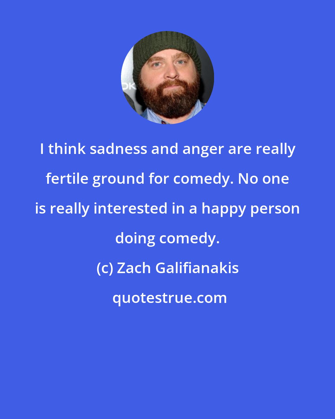 Zach Galifianakis: I think sadness and anger are really fertile ground for comedy. No one is really interested in a happy person doing comedy.