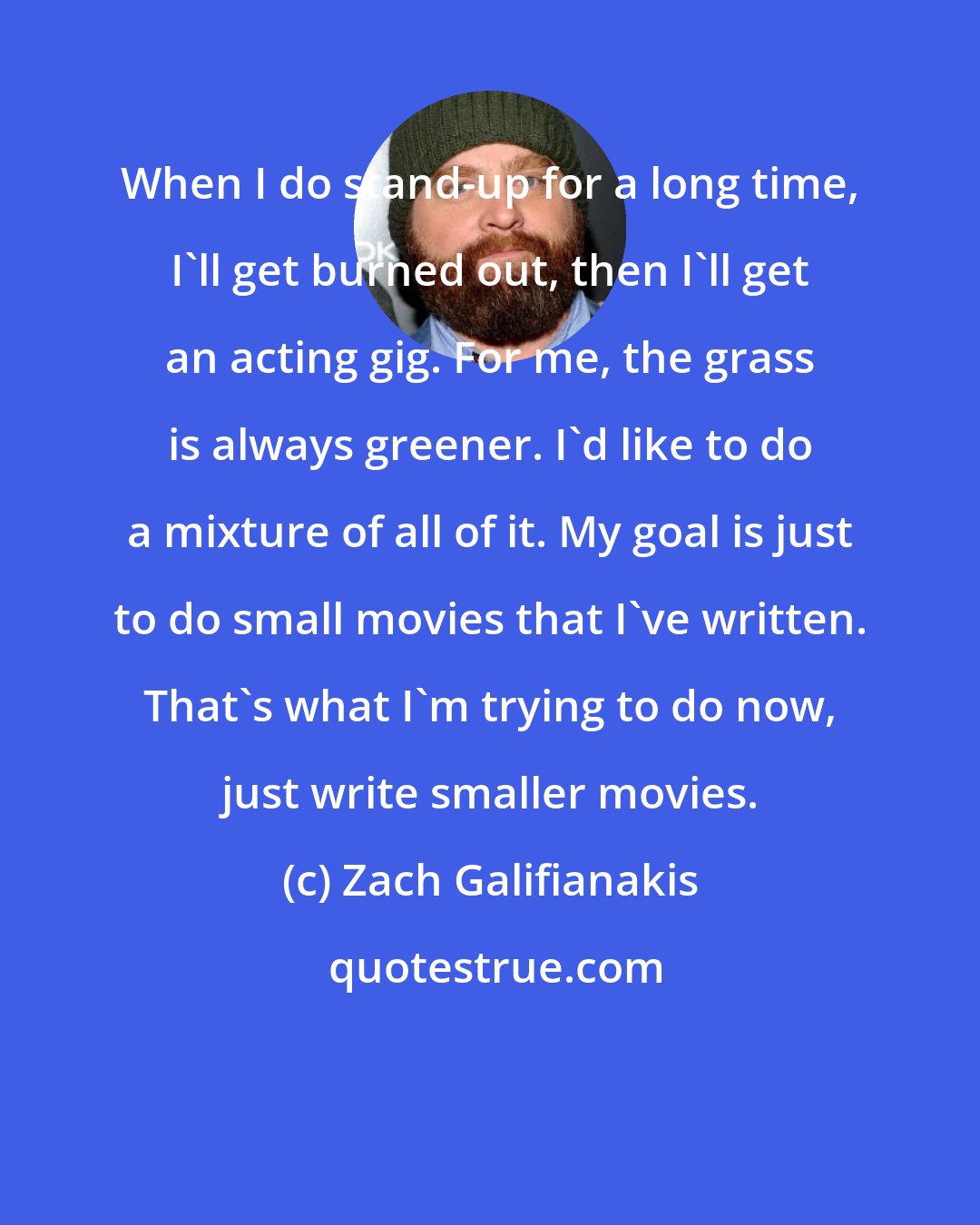 Zach Galifianakis: When I do stand-up for a long time, I'll get burned out, then I'll get an acting gig. For me, the grass is always greener. I'd like to do a mixture of all of it. My goal is just to do small movies that I've written. That's what I'm trying to do now, just write smaller movies.