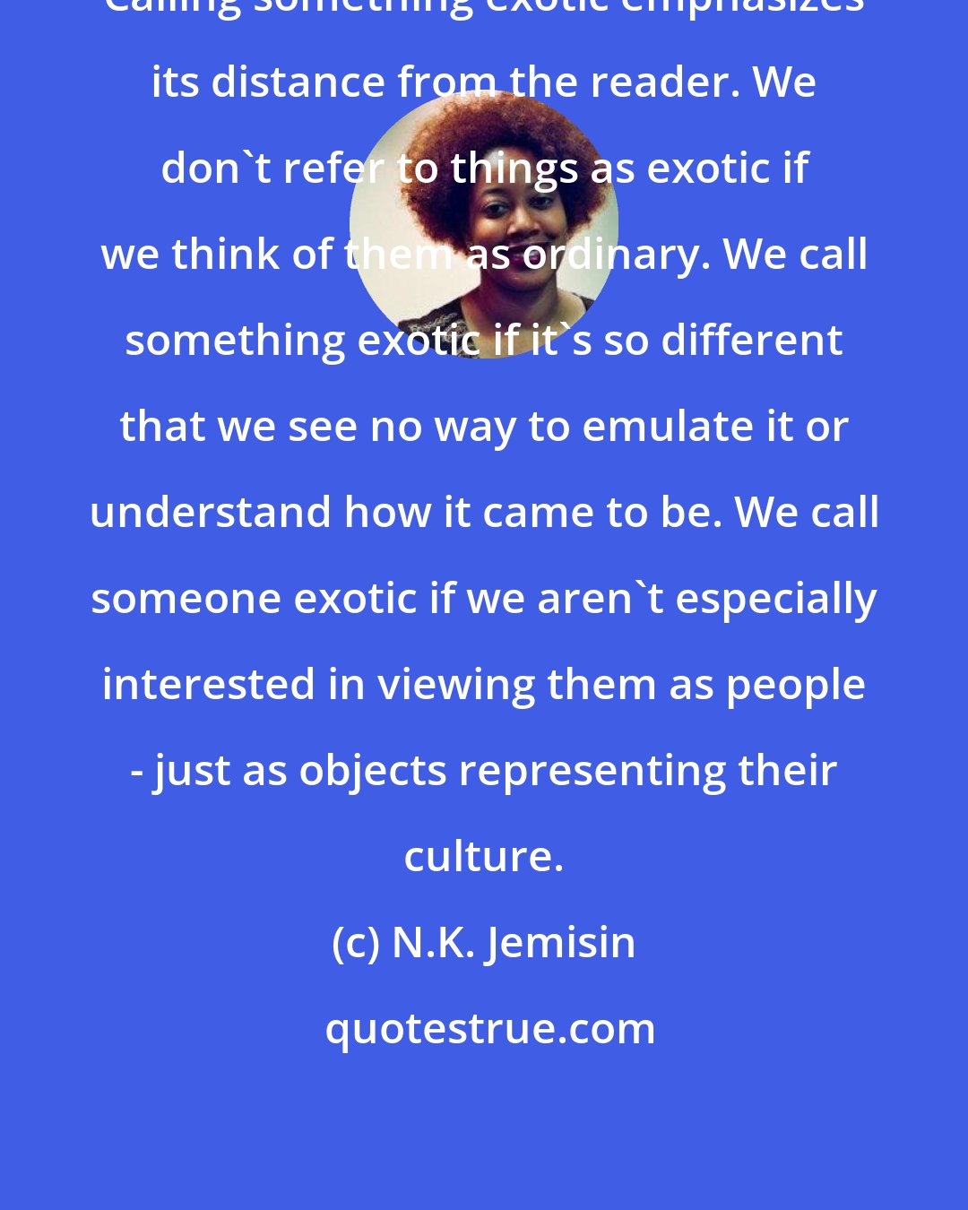 N.K. Jemisin: Calling something exotic emphasizes its distance from the reader. We don't refer to things as exotic if we think of them as ordinary. We call something exotic if it's so different that we see no way to emulate it or understand how it came to be. We call someone exotic if we aren't especially interested in viewing them as people - just as objects representing their culture.