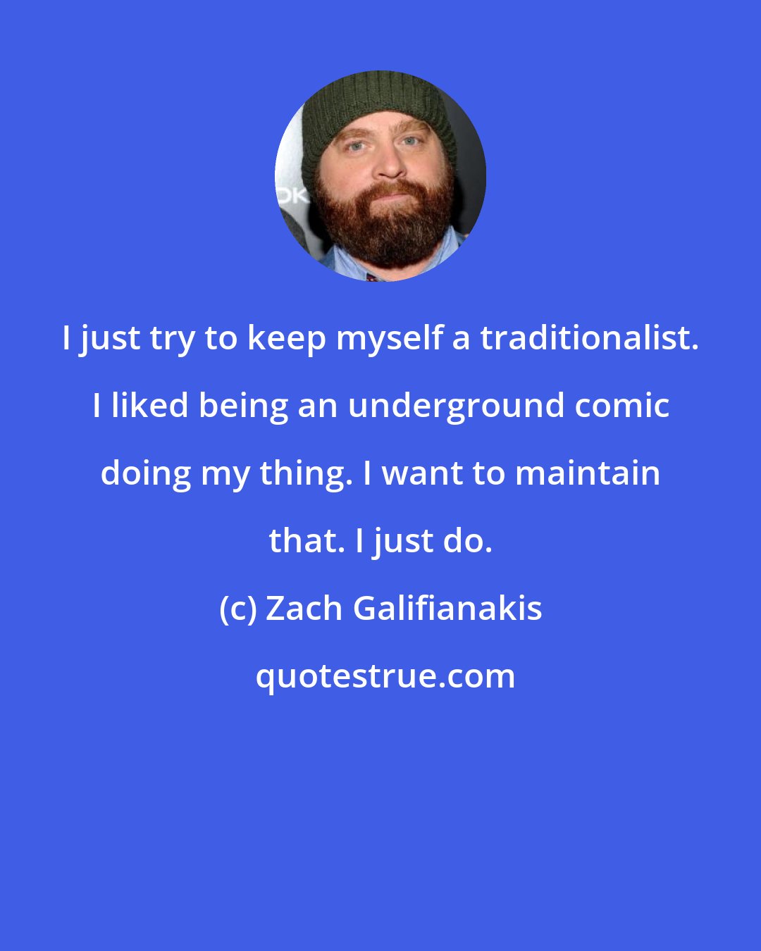 Zach Galifianakis: I just try to keep myself a traditionalist. I liked being an underground comic doing my thing. I want to maintain that. I just do.