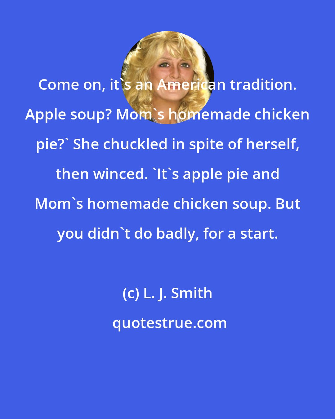 L. J. Smith: Come on, it's an American tradition. Apple soup? Mom's homemade chicken pie?' She chuckled in spite of herself, then winced. 'It's apple pie and Mom's homemade chicken soup. But you didn't do badly, for a start.
