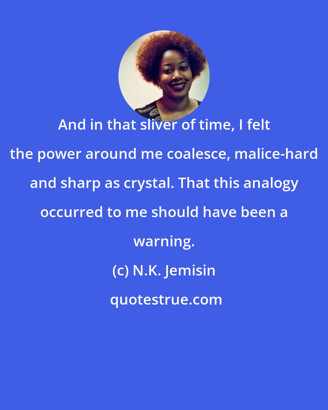 N.K. Jemisin: And in that sliver of time, I felt the power around me coalesce, malice-hard and sharp as crystal. That this analogy occurred to me should have been a warning.