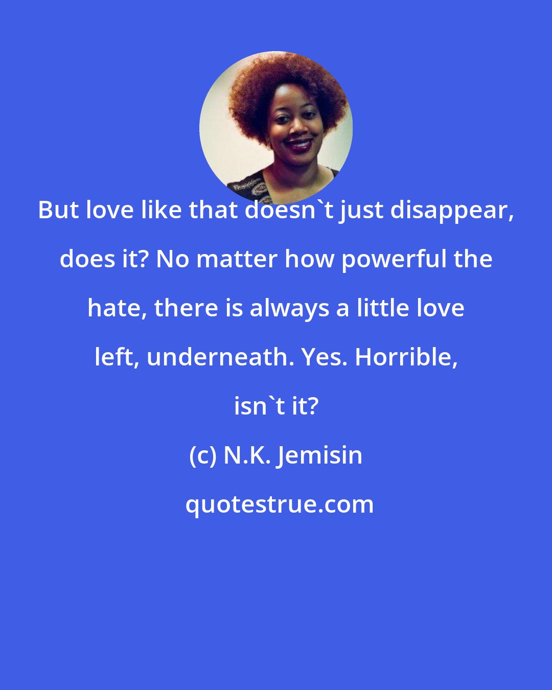 N.K. Jemisin: But love like that doesn't just disappear, does it? No matter how powerful the hate, there is always a little love left, underneath. Yes. Horrible, isn't it?