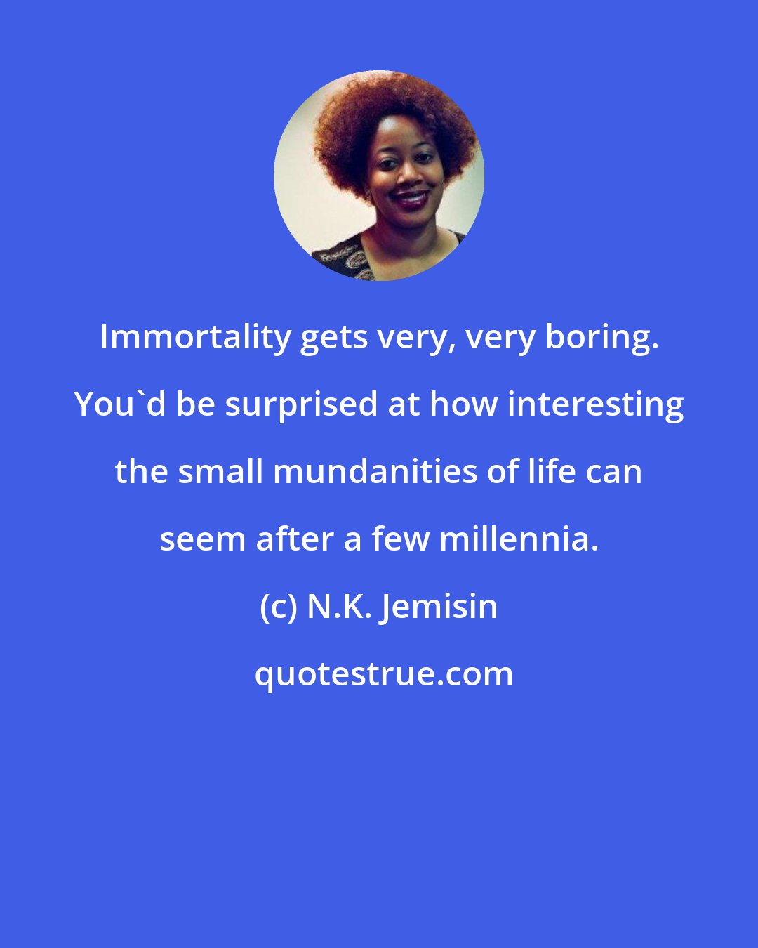 N.K. Jemisin: Immortality gets very, very boring. You'd be surprised at how interesting the small mundanities of life can seem after a few millennia.