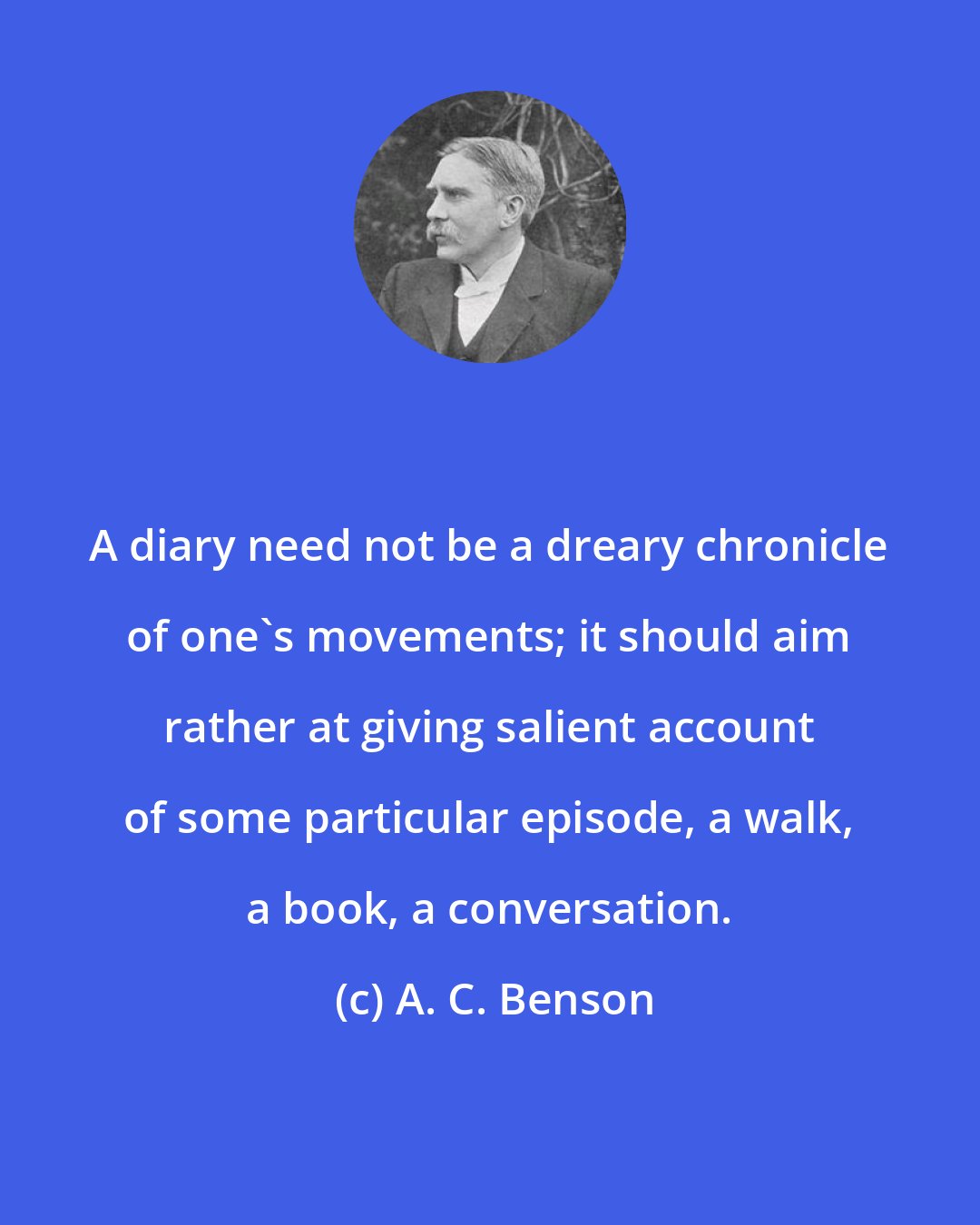 A. C. Benson: A diary need not be a dreary chronicle of one's movements; it should aim rather at giving salient account of some particular episode, a walk, a book, a conversation.