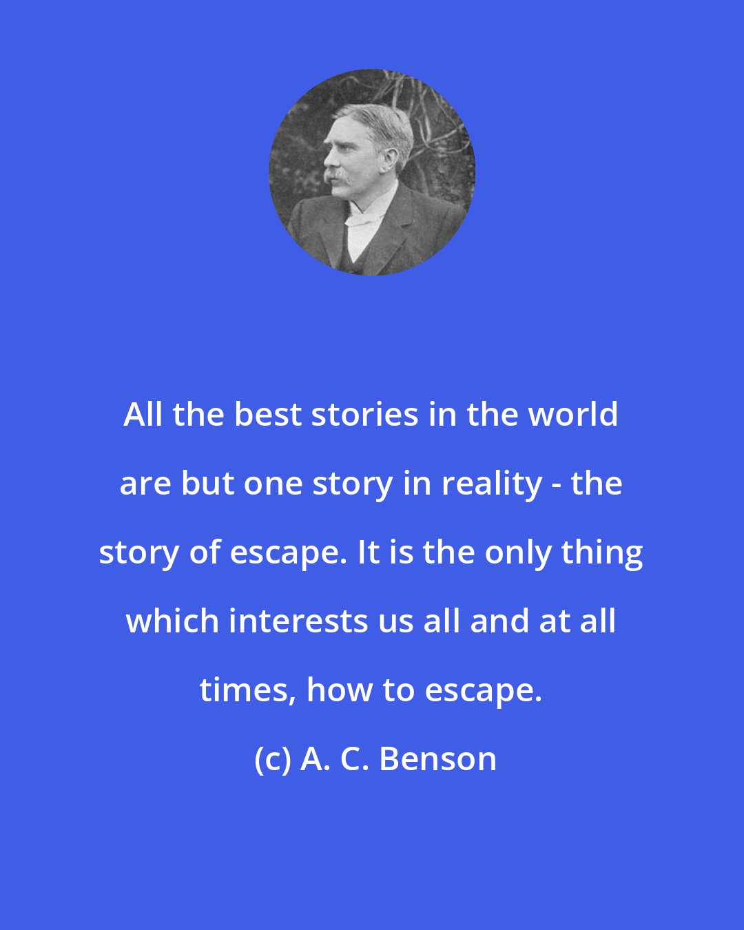 A. C. Benson: All the best stories in the world are but one story in reality - the story of escape. It is the only thing which interests us all and at all times, how to escape.