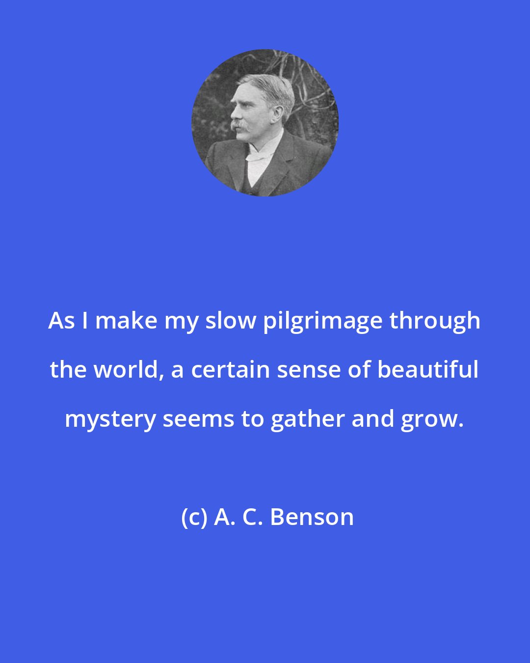 A. C. Benson: As I make my slow pilgrimage through the world, a certain sense of beautiful mystery seems to gather and grow.