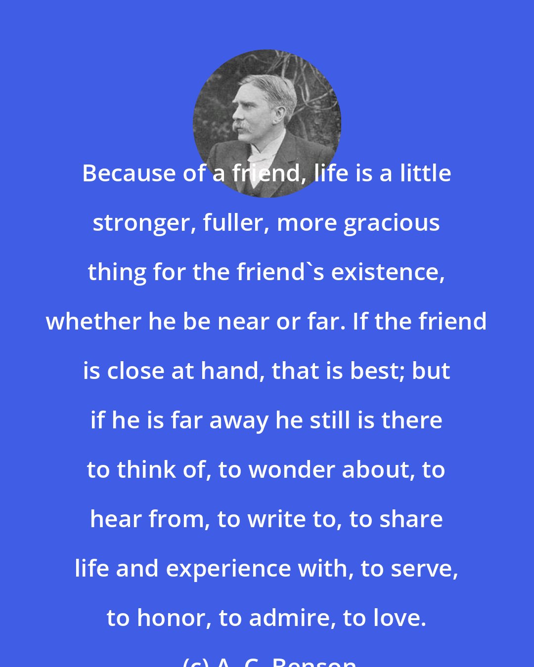 A. C. Benson: Because of a friend, life is a little stronger, fuller, more gracious thing for the friend's existence, whether he be near or far. If the friend is close at hand, that is best; but if he is far away he still is there to think of, to wonder about, to hear from, to write to, to share life and experience with, to serve, to honor, to admire, to love.