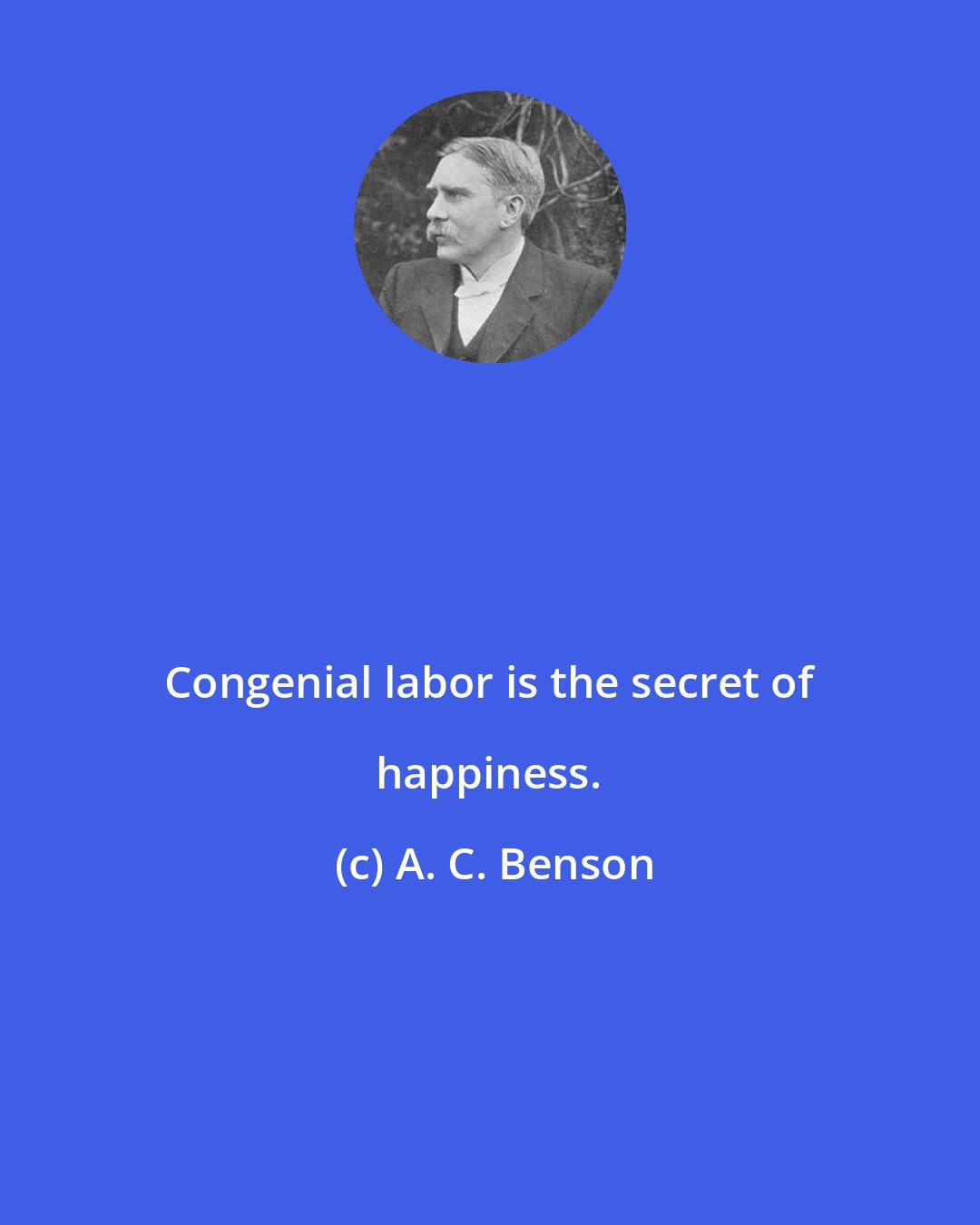 A. C. Benson: Congenial labor is the secret of happiness.