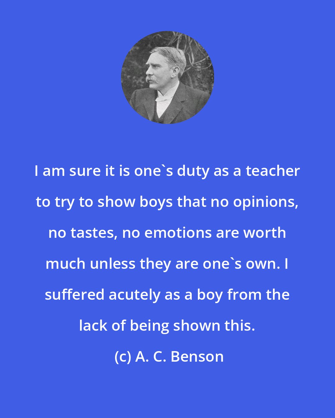 A. C. Benson: I am sure it is one's duty as a teacher to try to show boys that no opinions, no tastes, no emotions are worth much unless they are one's own. I suffered acutely as a boy from the lack of being shown this.