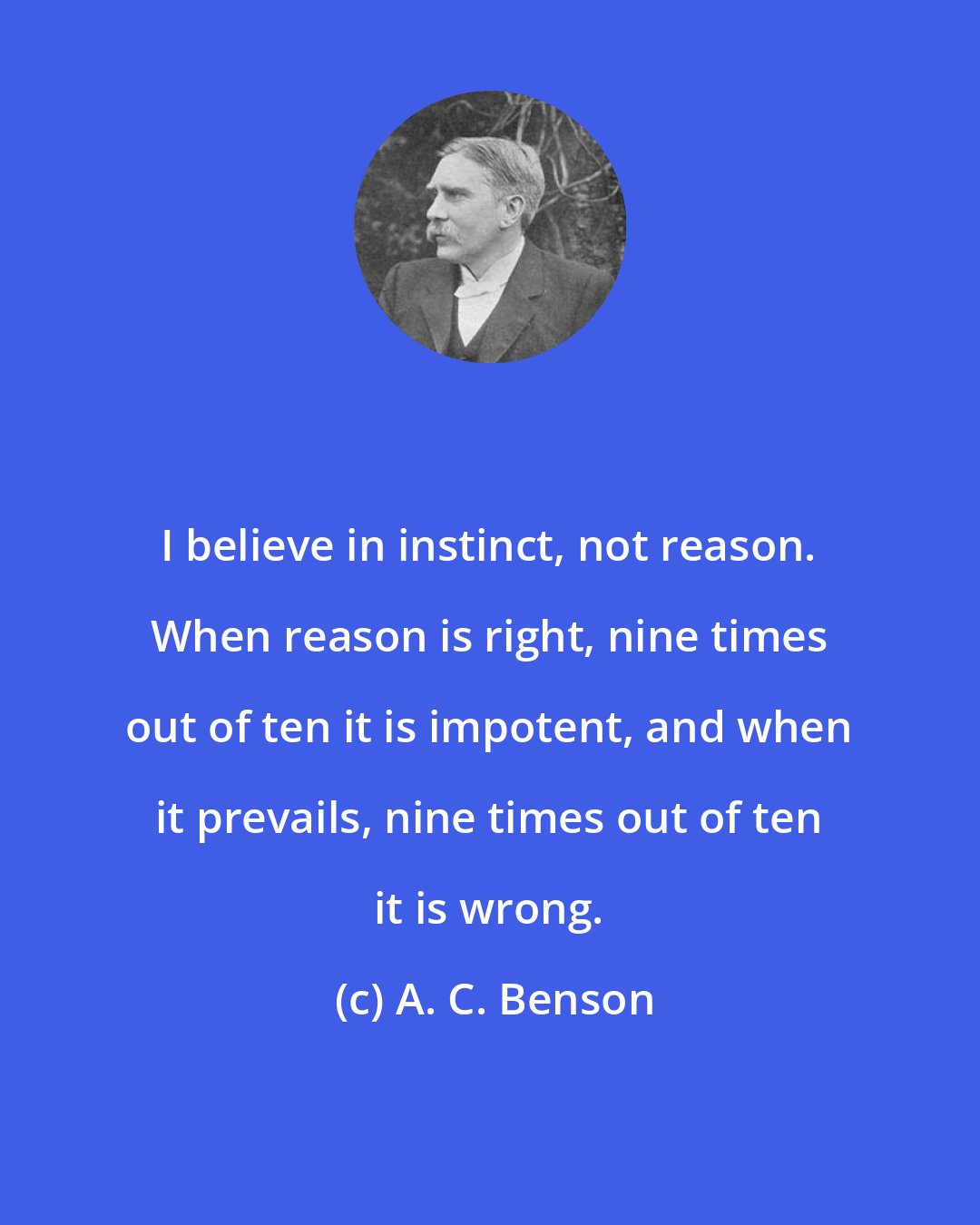 A. C. Benson: I believe in instinct, not reason. When reason is right, nine times out of ten it is impotent, and when it prevails, nine times out of ten it is wrong.