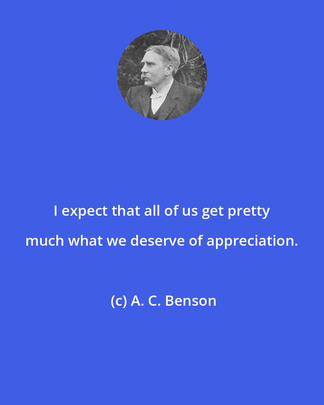 A. C. Benson: I expect that all of us get pretty much what we deserve of appreciation.