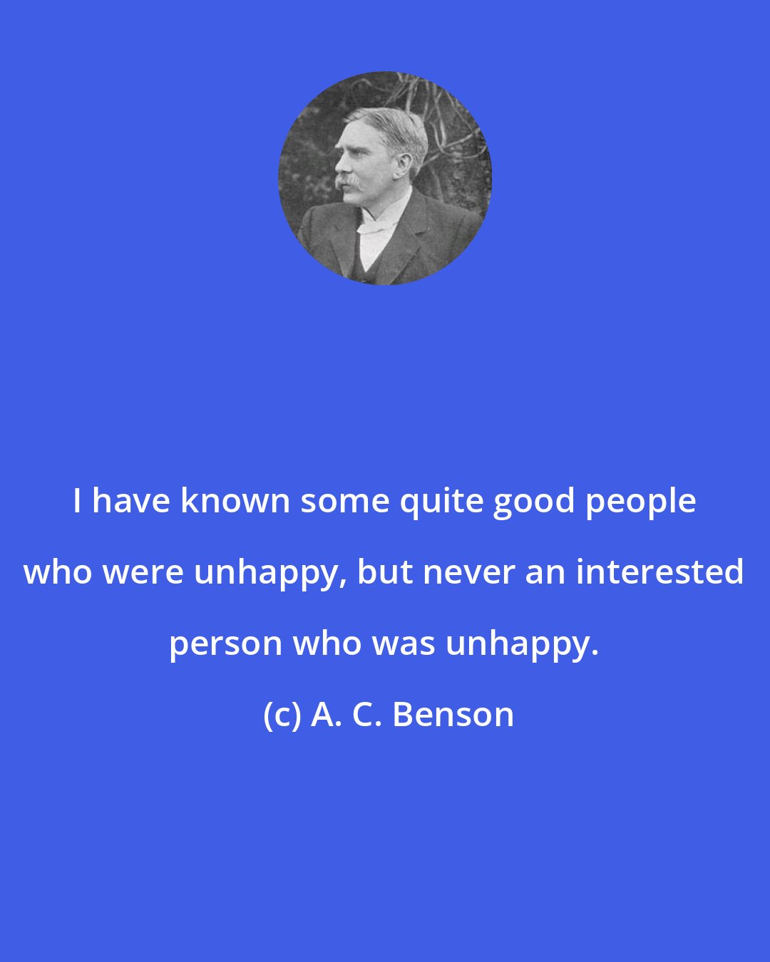 A. C. Benson: I have known some quite good people who were unhappy, but never an interested person who was unhappy.