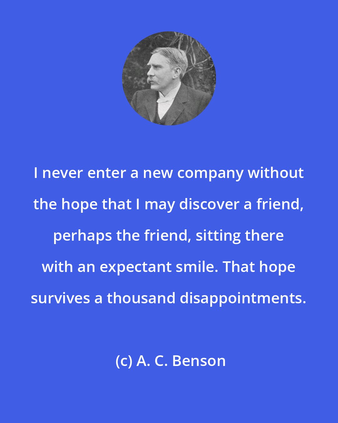 A. C. Benson: I never enter a new company without the hope that I may discover a friend, perhaps the friend, sitting there with an expectant smile. That hope survives a thousand disappointments.