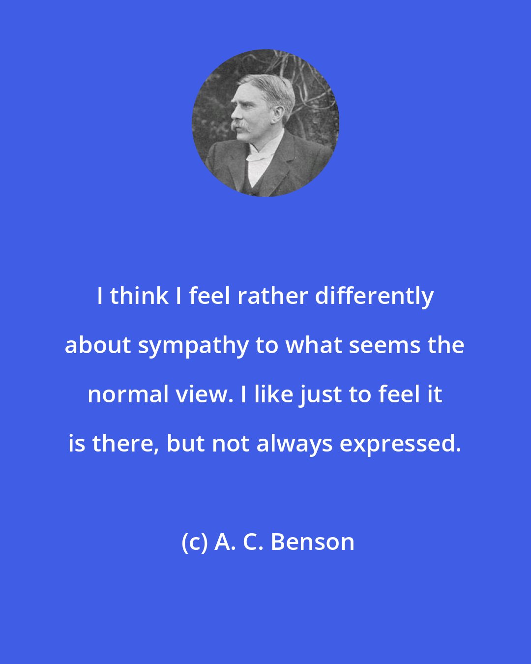 A. C. Benson: I think I feel rather differently about sympathy to what seems the normal view. I like just to feel it is there, but not always expressed.