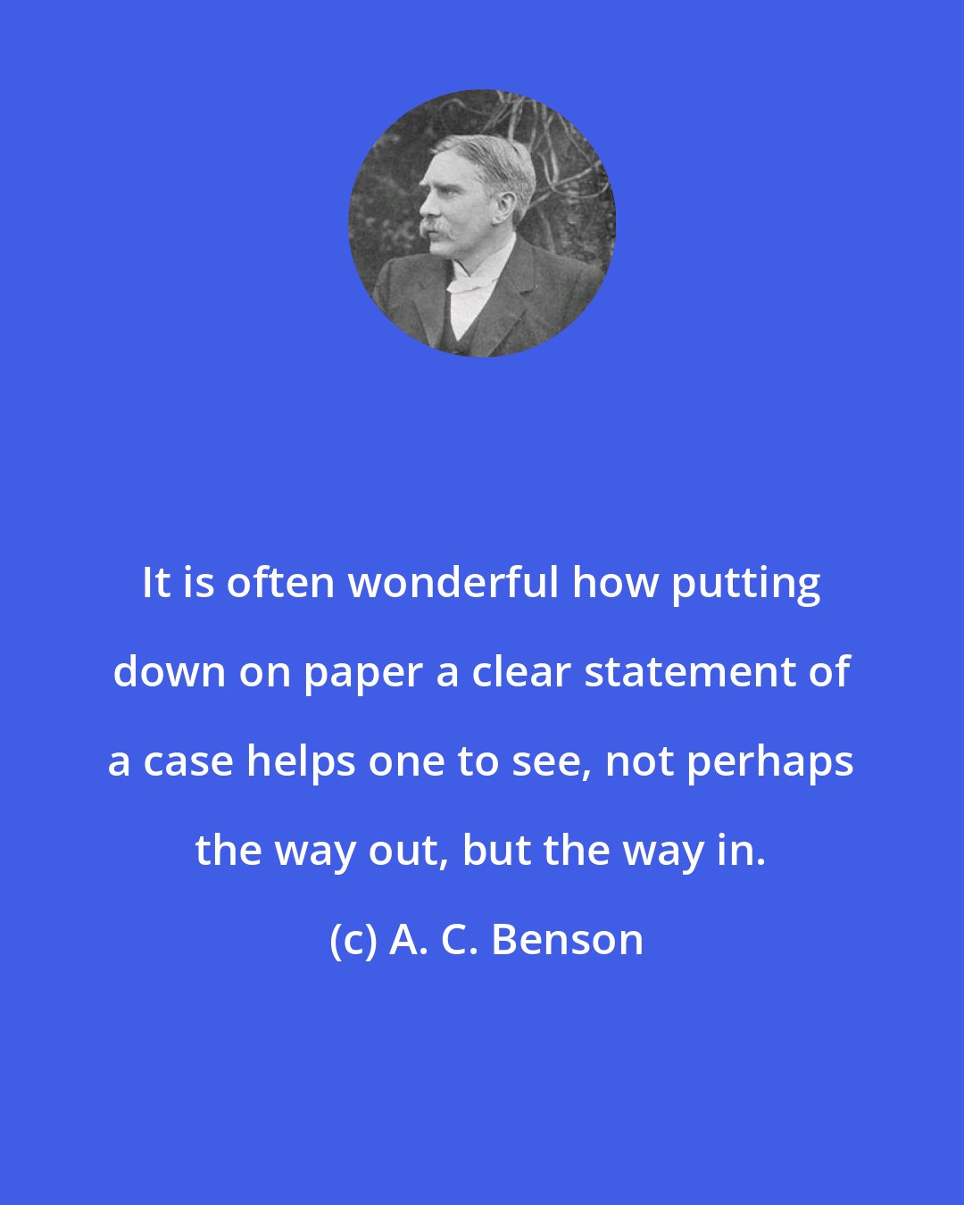 A. C. Benson: It is often wonderful how putting down on paper a clear statement of a case helps one to see, not perhaps the way out, but the way in.